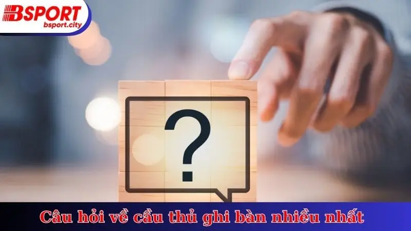 Câu hỏi về cầu thủ ghi bàn nhiều nhất